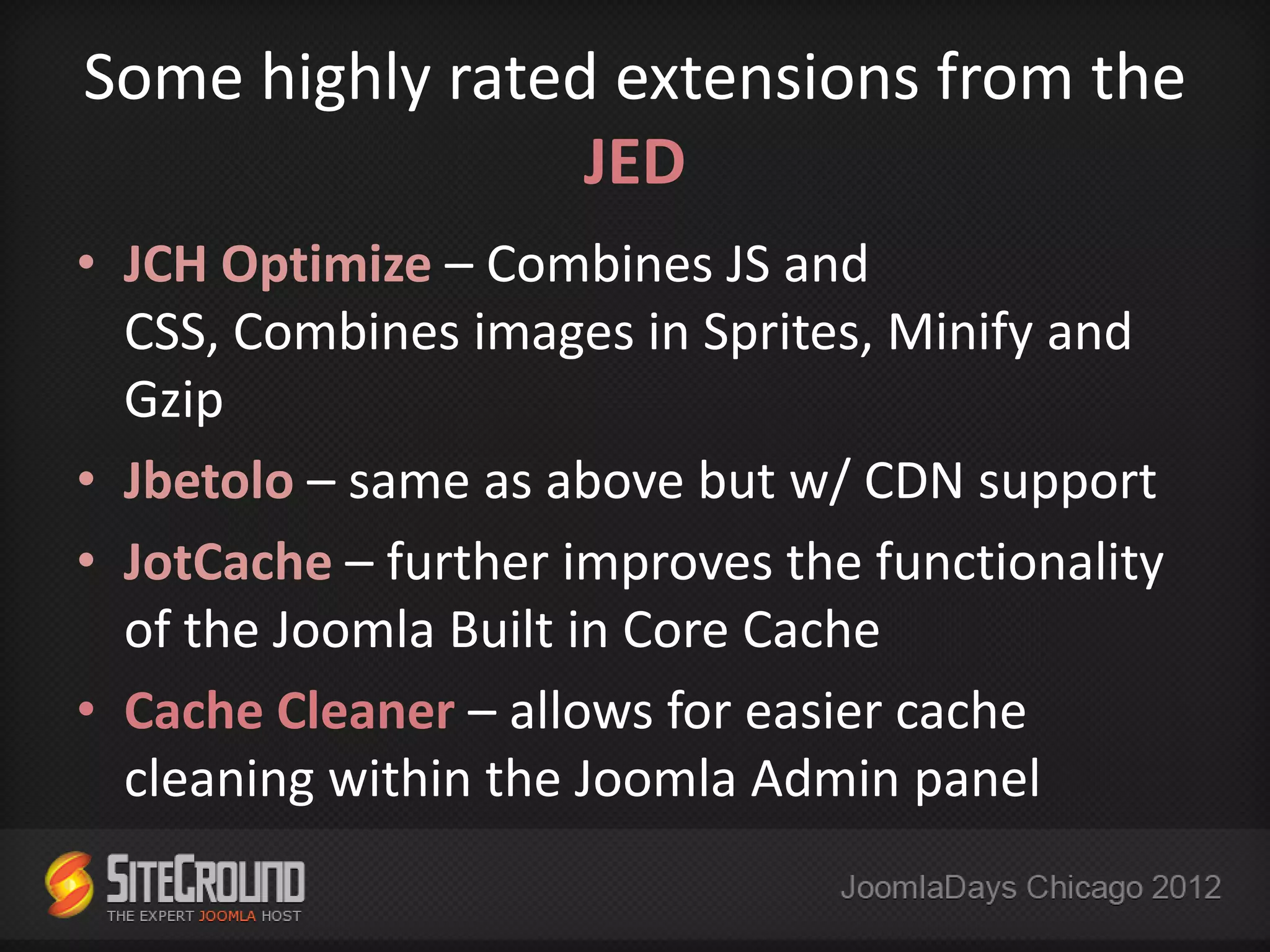 Some highly rated extensions from the
                 JED
• JCH Optimize – Combines JS and
  CSS, Combines images in Sprites, Minify and
  Gzip
• Jbetolo – same as above but w/ CDN support
• JotCache – further improves the functionality
  of the Joomla Built in Core Cache
• Cache Cleaner – allows for easier cache
  cleaning within the Joomla Admin panel
 