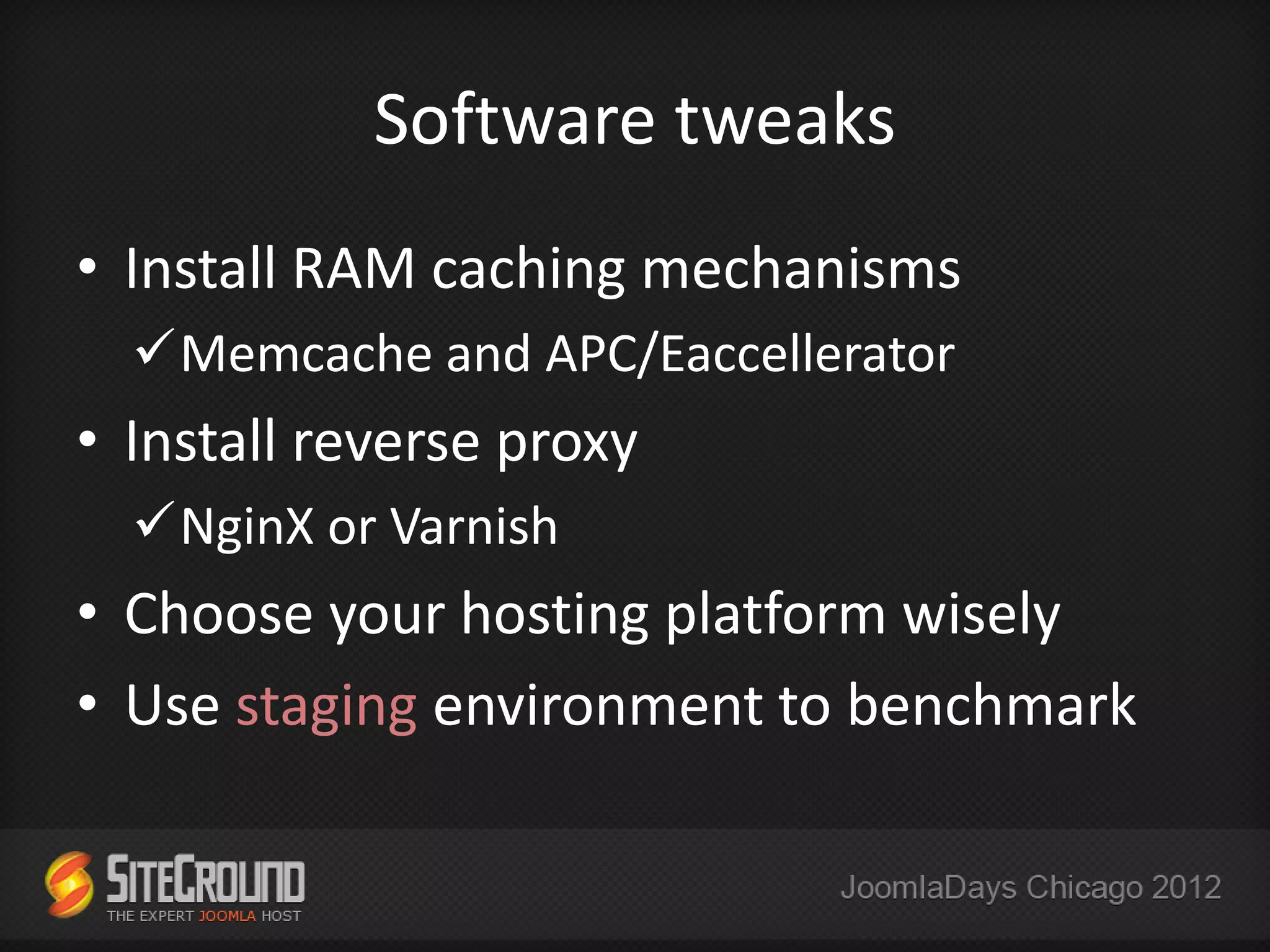 Software tweaks
• Install RAM caching mechanisms
  Memcache and APC/Eaccellerator
• Install reverse proxy
  NginX or Varnish
• Choose your hosting platform wisely
• Use staging environment to benchmark
 