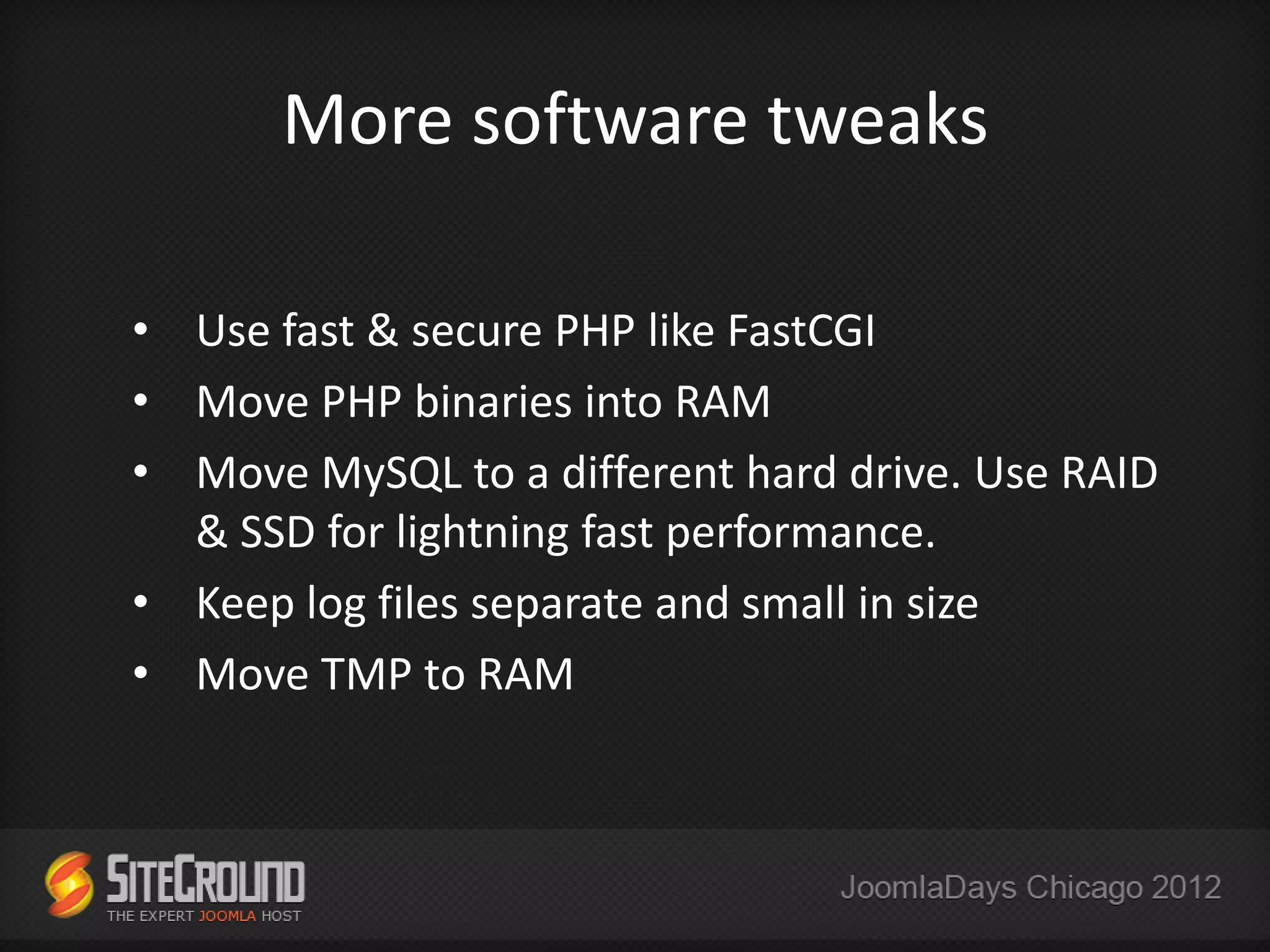 More software tweaks

• Use fast & secure PHP like FastCGI
• Move PHP binaries into RAM
• Move MySQL to a different hard drive. Use RAID
  & SSD for lightning fast performance.
• Keep log files separate and small in size
• Move TMP to RAM
 