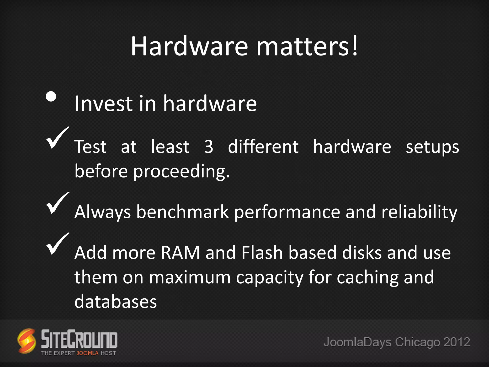 Hardware matters!
•   Invest in hardware
 Test   at least 3 different hardware setups
    before proceeding.

 Always benchmark performance and reliability
 Add more RAM and Flash based disks and use
    them on maximum capacity for caching and
    databases
 