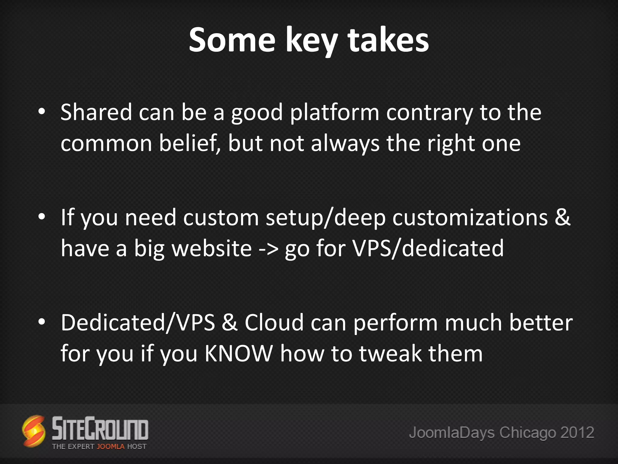 Some key takes
• Shared can be a good platform contrary to the
  common belief, but not always the right one

• If you need custom setup/deep customizations &
  have a big website -> go for VPS/dedicated

• Dedicated/VPS & Cloud can perform much better
  for you if you KNOW how to tweak them
 