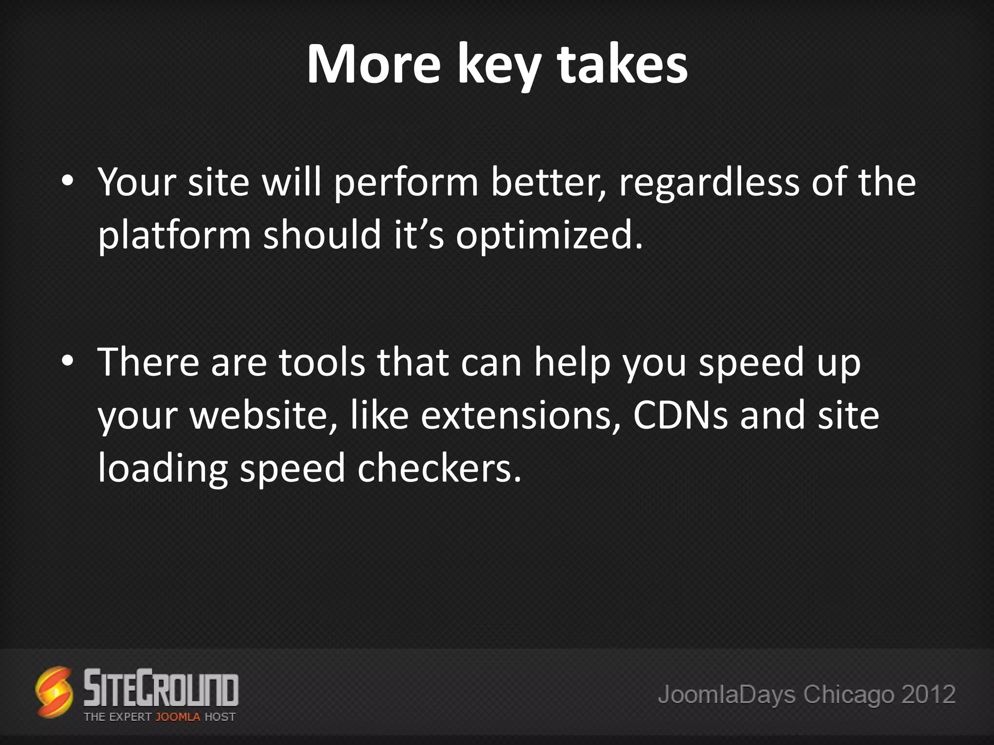 More key takes
• Your site will perform better, regardless of the
  platform should it’s optimized.

• There are tools that can help you speed up
  your website, like extensions, CDNs and site
  loading speed checkers.
 