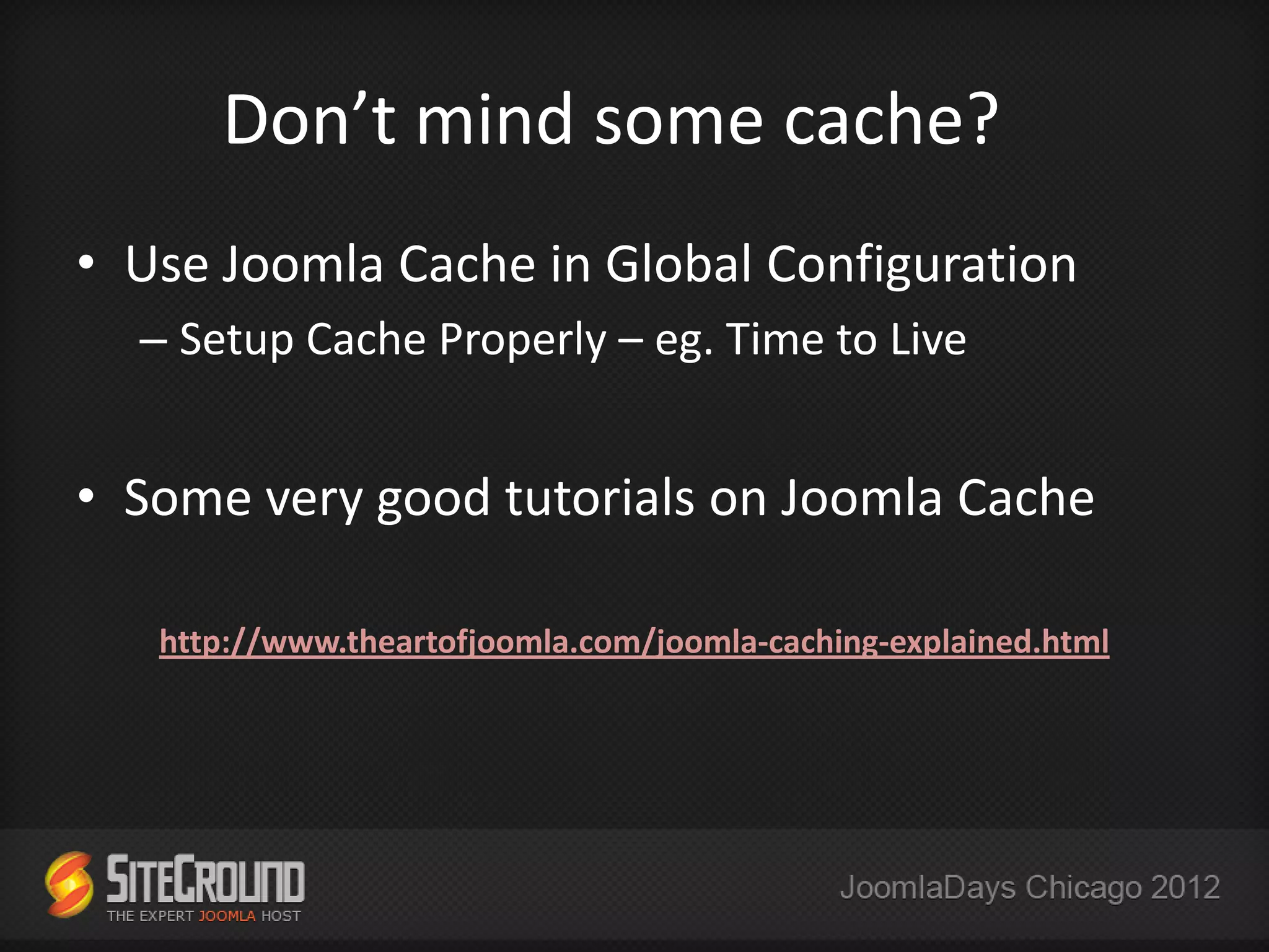 Don’t mind some cache?
• Use Joomla Cache in Global Configuration
  – Setup Cache Properly – eg. Time to Live


• Some very good tutorials on Joomla Cache

   http://www.theartofjoomla.com/joomla-caching-explained.html
 