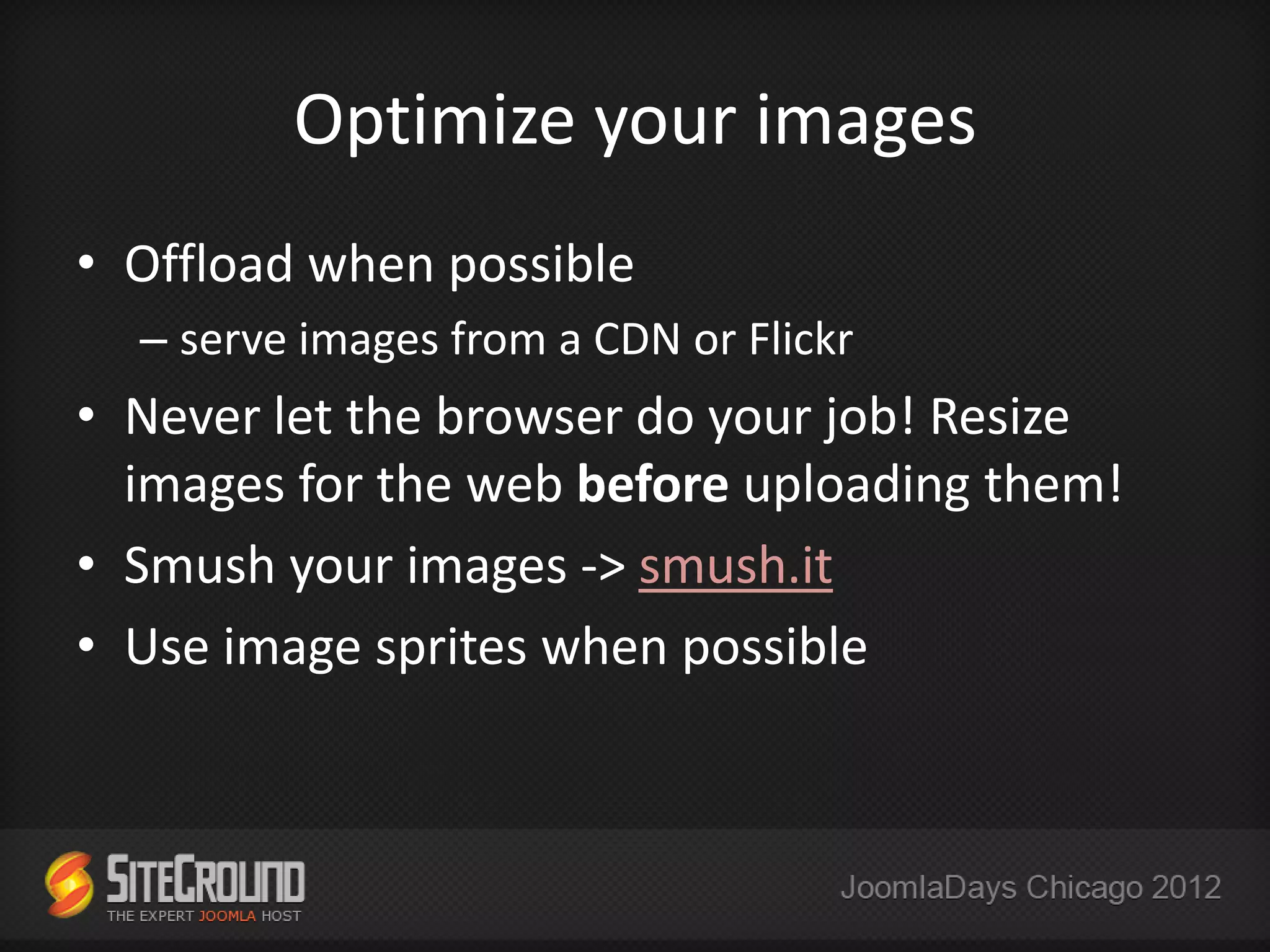 Optimize your images
• Offload when possible
  – serve images from a CDN or Flickr
• Never let the browser do your job! Resize
  images for the web before uploading them!
• Smush your images -> smush.it
• Use image sprites when possible
 