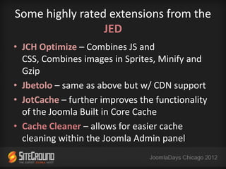 Some highly rated extensions from the
                 JED
• JCH Optimize – Combines JS and
  CSS, Combines images in Sprites, Minify and
  Gzip
• Jbetolo – same as above but w/ CDN support
• JotCache – further improves the functionality
  of the Joomla Built in Core Cache
• Cache Cleaner – allows for easier cache
  cleaning within the Joomla Admin panel
 