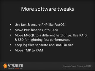 More software tweaks

• Use fast & secure PHP like FastCGI
• Move PHP binaries into RAM
• Move MySQL to a different hard drive. Use RAID
  & SSD for lightning fast performance.
• Keep log files separate and small in size
• Move TMP to RAM
 