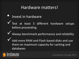 Hardware matters!
•   Invest in hardware
 Test   at least 3 different hardware setups
    before proceeding.

 Always benchmark performance and reliability
 Add more RAM and Flash based disks and use
    them on maximum capacity for caching and
    databases
 