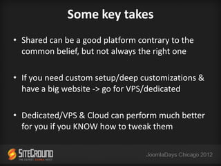 Some key takes
• Shared can be a good platform contrary to the
  common belief, but not always the right one

• If you need custom setup/deep customizations &
  have a big website -> go for VPS/dedicated

• Dedicated/VPS & Cloud can perform much better
  for you if you KNOW how to tweak them
 