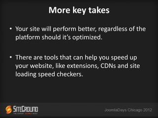 More key takes
• Your site will perform better, regardless of the
  platform should it’s optimized.

• There are tools that can help you speed up
  your website, like extensions, CDNs and site
  loading speed checkers.
 