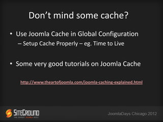 Don’t mind some cache?
• Use Joomla Cache in Global Configuration
  – Setup Cache Properly – eg. Time to Live


• Some very good tutorials on Joomla Cache

   http://www.theartofjoomla.com/joomla-caching-explained.html
 