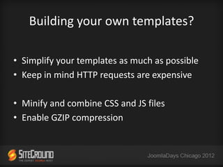 Building your own templates?

• Simplify your templates as much as possible
• Keep in mind HTTP requests are expensive

• Minify and combine CSS and JS files
• Enable GZIP compression
 