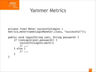 Yammer Metrics

private final Meter successfulLogins =
metrics.meter(name(LoginHandler.class, "successful"));

!

public void login(String user, String password) {
if (canLogin(user,password)) {
successfulLogins.mark();
// ...
} else {
// ...
}
}

!17

 