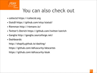 You can also check out
• collectd https://collectd.org
• StatsD https://github.com/etsy/statsd/
• Riemman http://riemann.io/
• Twitter’s Ostrich https://github.com/twitter/ostrich
• Ganglia http://ganglia.sourceforge.net/
• Dashboards: 
http://shopify.github.io/dashing/ 
https://github.com/obfuscurity/descartes 
https://github.com/obfuscurity/dusk

!22

 