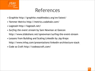 References
• Graphite http://graphite.readthedocs.org/en/latest/
• Yammer Metrics http://metrics.codahale.com/
• Logstash http://logstash.net/
• Surfing the event stream by Sam Newman at Geecon 
http://www.slideshare.net/spnewman/surfing-the-event-stream
• Lessons from Building and Scaling LinkedIn by Jay Kreps 
http://www.infoq.com/presentations/linkedin-architecture-stack
• Code as Craft http://codeascraft.com/

!36

 