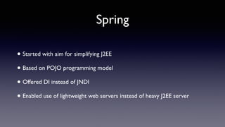 Spring
• Started with aim for simplifying J2EE
• Based on POJO programming model
• Offered DI instead of JNDI
• Enabled use of lightweight web servers instead of heavy J2EE server
 