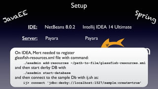 Setup
IDE: NetBeans 8.0.2 Intellij IDEA 14 Ultimate
Server: Payara Payara
On IDEA, Mert needed to register 
glassﬁsh-resources.xml ﬁle with command:  
./asadmin add-resources ~/path-to-file/glassfish-resources.xml 
and then start derby DB with  
./asadmin start-database 
and then connect to the sample Db with ij.sh as: 
ij> connect 'jdbc:derby://localhost:1527/sample;create=true’
SpringJavaEE
 