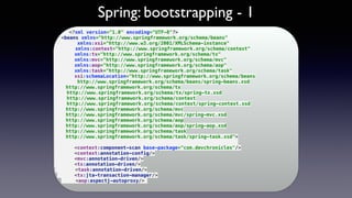 Spring: bootstrapping - 1
<?xml version="1.0" encoding="UTF-8"?> 
<beans xmlns="http://www.springframework.org/schema/beans" 
xmlns:xsi="http://www.w3.org/2001/XMLSchema-instance" 
xmlns:context="http://www.springframework.org/schema/context" 
xmlns:tx="http://www.springframework.org/schema/tx" 
xmlns:mvc="http://www.springframework.org/schema/mvc" 
xmlns:aop="http://www.springframework.org/schema/aop" 
xmlns:task="http://www.springframework.org/schema/task" 
xsi:schemaLocation="http://www.springframework.org/schema/beans 
http://www.springframework.org/schema/beans/spring-beans.xsd 
http://www.springframework.org/schema/tx 
http://www.springframework.org/schema/tx/spring-tx.xsd 
http://www.springframework.org/schema/context 
http://www.springframework.org/schema/context/spring-context.xsd 
http://www.springframework.org/schema/mvc 
http://www.springframework.org/schema/mvc/spring-mvc.xsd 
http://www.springframework.org/schema/aop 
http://www.springframework.org/schema/aop/spring-aop.xsd 
http://www.springframework.org/schema/task 
http://www.springframework.org/schema/task/spring-task.xsd"> 
 
<context:component-scan base-package="com.devchronicles"/> 
<context:annotation-config/> 
<mvc:annotation-driven/> 
<tx:annotation-driven/> 
<task:annotation-driven/> 
<tx:jta-transaction-manager/> 
<aop:aspectj-autoproxy/>
 