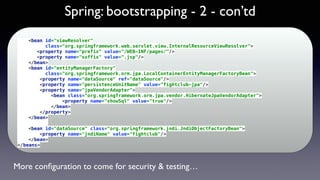 Spring: bootstrapping - 2 - con’td
<bean id="viewResolver" 
class="org.springframework.web.servlet.view.InternalResourceViewResolver"> 
<property name="prefix" value="/WEB-INF/pages/"/> 
<property name="suffix" value=".jsp"/> 
</bean> 
<bean id="entityManagerFactory" 
class="org.springframework.orm.jpa.LocalContainerEntityManagerFactoryBean"> 
<property name="dataSource" ref="dataSource"/> 
<property name="persistenceUnitName" value="fightclub-jpa"/> 
<property name="jpaVendorAdapter"> 
<bean class="org.springframework.orm.jpa.vendor.HibernateJpaVendorAdapter"> 
<property name="showSql" value="true"/> 
</bean> 
</property> 
</bean> 
 
<bean id="dataSource" class="org.springframework.jndi.JndiObjectFactoryBean"> 
<property name="jndiName" value="fightclub"/> 
</bean> 
</beans>
More conﬁguration to come for security & testing…
 