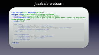 JavaEE's web.xml
<?xml version="1.0" encoding="UTF-8"?> 
<web-app xmlns="http://xmlns.jcp.org/xml/ns/javaee" 
xmlns:xsi="http://www.w3.org/2001/XMLSchema-instance" 
xsi:schemaLocation="http://xmlns.jcp.org/xml/ns/javaee http://xmlns.jcp.org/xml/ns/
javaee/web-app_3_1.xsd" 
version="3.1"> 
 
<servlet> 
<servlet-name>facesServlet</servlet-name> 
<servlet-class>javax.faces.webapp.FacesServlet</servlet-class> 
<load-on-startup>1</load-on-startup> 
</servlet> 
 
<servlet-mapping> 
<servlet-name>facesServlet</servlet-name> 
<url-pattern>*.jsf</url-pattern> 
</servlet-mapping> 
 
</web-app> 
 