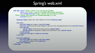 Spring’s web.xml
<web-app xmlns="http://xmlns.jcp.org/xml/ns/javaee" 
xmlns:xsi="http://www.w3.org/2001/XMLSchema-instance" 
xsi:schemaLocation="http://xmlns.jcp.org/xml/ns/javaee 
http://xmlns.jcp.org/xml/ns/javaee/web-app_3_1.xsd" 
version="3.1"> 
 
<display-name>FightClub Code Demonstration</display-name> 
 
<servlet> 
<servlet-name>springmvc</servlet-name> 
<servlet-class>org.springframework.web.servlet.DispatcherServlet</servlet-class> 
<init-param> 
<param-name>contextConfigLocation</param-name> 
<param-value>classpath*:/applicationContext.xml</param-value> 
</init-param> 
<load-on-startup>1</load-on-startup> 
</servlet> 
 
<servlet-mapping> 
<servlet-name>springmvc</servlet-name> 
<url-pattern>/app/*</url-pattern> 
</servlet-mapping> 
</web-app> 
 