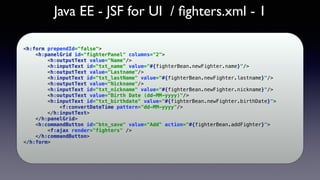 Java EE - JSF for UI / ﬁghters.xml - 1
<h:form prependId="false"> 
<h:panelGrid id="fighterPanel" columns="2"> 
<h:outputText value="Name"/> 
<h:inputText id="txt_name" value="#{fighterBean.newFighter.name}"/> 
<h:outputText value="Lastname"/> 
<h:inputText id="txt_lastName" value="#{fighterBean.newFighter.lastname}"/> 
<h:outputText value="Nickname"/> 
<h:inputText id="txt_nickname" value="#{fighterBean.newFighter.nickname}"/> 
<h:outputText value="Birth Date (dd-MM-yyyy)"/> 
<h:inputText id="txt_birthdate" value="#{fighterBean.newFighter.birthDate}"> 
<f:convertDateTime pattern="dd-MM-yyyy"/> 
</h:inputText> 
</h:panelGrid> 
<h:commandButton id="btn_save" value="Add" action="#{fighterBean.addFighter}"> 
<f:ajax render="fighters" /> 
</h:commandButton> 
</h:form>
 