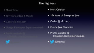 • MuratYener
• 10+Years of Java & Mobile
• Coder @ intel.com
• Google Developer Expert (Android)
• Proﬁle available @  
tr.linkedin.com/in/muratyener
• @yenerm
The Fighters
• Mert Çalışkan
• 10+Years of Enterprise Java
• Coder @ t2.com.tr
• Oracle Java Champion
• Proﬁle available @ 
tr.linkedin.com/in/mertcaliskan
• @mertcal
 