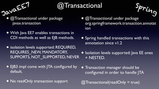 @Transactional
• @Transactional under package 
javax.transaction
• With Java EE7 enables transactions in
CDI methods as well as EJB methods.
• isolation levels supported: REQUIRED,
REQUIRES_NEW, MANDATORY,
SUPPORTS, NOT_SUPPORTED, NEVER
• EJB3 impl come with JTA conﬁgured by
default.
• No readOnly transaction support
• @Transactional under package
org.springframework.transaction.annotat
ion
• Spring handled transactions with this
annotation since v1.2
• Isolation levels supported: Java EE ones
+ NESTED.
• Transaction manager should be
conﬁgured in order to handle JTA
@Transactional(readOnly = true)
SpringJavaEE7
 