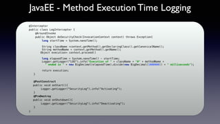 JavaEE - Method Execution Time Logging
@Interceptor
public class LogInterceptor {    
    @AroundInvoke
    public Object doSecurityCheck(InvocationContext context) throws Exception{
long startTime = System.nanoTime(); 
 
String className =context.getMethod().getDeclaringClass().getCanonicalName(); 
String methodName = context.getMethod().getName();
Object execution= context.proceed()
 
long elapsedTime = System.nanoTime() - startTime; 
Logger.getLogger("LOG").info("Execution of " + className + "#" + methodName +
" ended in " + new BigDecimal(elapsedTime).divide(new BigDecimal(1000000)) + " milliseconds"); 
 
return execution;
   }
@PostConstruct
public void onStart(){
Logger.getLogger("SecurityLog").info(“Activating");
}
@PreDestroy
public void onShutdown(){
Logger.getLogger("SecurityLog").info(“Deactivating");
}
}
 