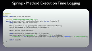 Spring - Method Execution Time Logging
@Component 
@Aspect 
public class ExecutionTimeLogging { 
 
@Around("within(com.devchronicles..*)") 
public Object profile(ProceedingJoinPoint pjp) throws Throwable { 
long startTime = System.nanoTime(); 
 
String className = pjp.getTarget().getClass().getCanonicalName(); 
String methodName = pjp.getSignature().getName(); 
 
Object output = pjp.proceed();
 
long elapsedTime = System.nanoTime() - startTime; 
System.out.println("Execution of " + className + "#" + methodName +
" ended in " + new BigDecimal(elapsedTime).divide(new BigDecimal(1000000)) + " milliseconds"); 
 
return output; 
} 
}
 