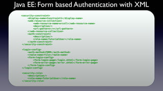 Java EE: Form based Authentication with XML
<security-constraint>
<display-name>Constraint1</display-name>
<web-resource-collection>
<web-resource-name>wrcoll</web-resource-name>
<description/>
<url-pattern>/*</url-pattern>
</web-resource-collection>
<auth-constraint>
<description/>
<role-name>TutorialUser</role-name>
</auth-constraint>
</security-constraint>
<login-config>
<auth-method>FORM</auth-method>
<realm-name>file</realm-name>
<form-login-config>
<form-login-page>/login.xhtml</form-login-page>
<form-error-page>/error.xhtml</form-error-page>
</form-login-config>
</login-config>
<security-role>
<description/>
<role-name>TutorialUser</role-name>
</security-role>
 