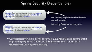 Spring Security Dependencies
<dependency> 
<groupId>org.springframework.security</groupId> 
<artifactId>spring-security-web</artifactId> 
<version>3.2.6.RELEASE</version> 
</dependency>
for using Security namespaces.
for securing applications that depends  
on web services
<dependency> 
<groupId>org.springframework.security</groupId> 
<artifactId>spring-security-config</artifactId> 
<version>3.2.6.RELEASE</version> 
</dependency>
• Current latest version of Spring Security is 3.2.6.RELEASE and beware that it
ships with spring-core 3.2.8.RELEASE. So better to add 4.1.5.RELEASE
dependencies of spring-core manually.
 