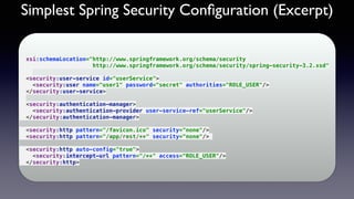 Simplest Spring Security Conﬁguration (Excerpt)
 
xsi:schemaLocation="http://www.springframework.org/schema/security  
http://www.springframework.org/schema/security/spring-security-3.2.xsd" 
 
<security:user-service id="userService"> 
<security:user name="user1" password="secret" authorities="ROLE_USER"/> 
</security:user-service> 
 
<security:authentication-manager> 
<security:authentication-provider user-service-ref="userService"/> 
</security:authentication-manager> 
 
<security:http pattern="/favicon.ico" security="none"/> 
<security:http pattern="/app/rest/**" security="none"/>
 
<security:http auto-config="true"> 
<security:intercept-url pattern="/**" access="ROLE_USER"/> 
</security:http>
 