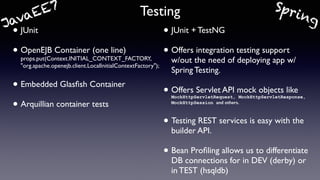 Testing
• JUnit
• OpenEJB Container (one line)
props.put(Context.INITIAL_CONTEXT_FACTORY,
"org.apache.openejb.client.LocalInitialContextFactory");
• Embedded Glasﬁsh Container
• Arquillian container tests
• JUnit + TestNG
• Offers integration testing support  
w/out the need of deploying app w/
Spring Testing.
• Offers Servlet API mock objects like
MockHttpServletRequest, MockHttpServletResponse,
MockHttpSession and others.
• Testing REST services is easy with the
builder API.
• Bean Proﬁling allows us to differentiate
DB connections for in DEV (derby) or
in TEST (hsqldb)
JavaEE7 Spring
 