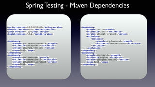 Spring Testing - Maven Dependencies
<spring.version>4.1.5.RELEASE</spring.version>
<hamcrest.version>1.3</hamcrest.version>
<junit.version>4.12</junit.version> 
<hsqldb.version>2.3.2</hsqldb.version>
 
<dependency> 
<groupId>org.springframework</groupId> 
<artifactId>spring-test</artifactId> 
<version>${spring.version}</version> 
<scope>test</scope> 
</dependency> 
<dependency> 
<groupId>org.hamcrest</groupId> 
<artifactId>hamcrest-all</artifactId> 
<version>${hamcrest.version}</version> 
<scope>test</scope> 
</dependency>
<dependency> 
<groupId>junit</groupId> 
<artifactId>junit</artifactId> 
<version>${junit.version}</version> 
<exclusions> 
<exclusion> 
<groupId>org.hamcrest</groupId> 
<artifactId>hamcrest-core</artifactId> 
</exclusion> 
</exclusions> 
</dependency> 
<dependency> 
<groupId>org.hsqldb</groupId> 
<artifactId>hsqldb</artifactId> 
<version>${hsqldb.version}</version> 
<scope>test</scope> 
</dependency>
 