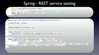 Spring - REST service testing
@RunWith(SpringJUnit4ClassRunner.class) 
@WebAppConfiguration 
@ContextConfiguration("classpath*:/applicationContext.xml") 
public abstract class BaseControllerTests { 
}
public class FighterRestControllerTests extends BaseControllerTests { 
 
private MockMvc mockMvc; 
 
@Autowired 
private WebApplicationContext wac; 
 
@Before 
public void setup() { 
this.mockMvc = MockMvcBuilders.webAppContextSetup(this.wac).build(); 
} 
 
@Test 
public void getAllFightersMethodWorksOK() throws Exception { 
mockMvc.perform(get("/fighters/all")) .andExpect(status().isOk()) 
.andExpect(content().contentType(MediaType.APPLICATION_JSON)) 
.andExpect(content().string(allOf(containsString("{"id":1,"name":"Mert","lastname":
"Caliskan","nickname":"mulderbaba","birthDate":"1980-12-14"}")))); 
} 
} 
 