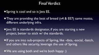 FinalVerdict
•Spring is cool and so is Java EE.
•They are providing the best of breed (v4 & EE7) same motto,
different underlying infra.
•Java EE is standards designator, if you are starting a new
project, better to stick w/ the standards.
•If you are into sub-projects of Spring, like -data, -social, -batch,
and others like security, leverage the use of Spring.
•We are using both and we’re both happy :)
 