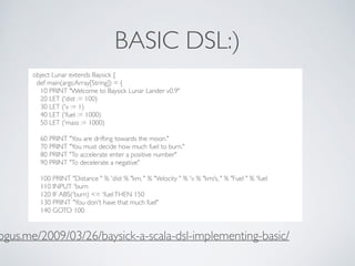 BASIC DSL:)
..??***8dc
object Lunar extends Baysick {
def main(args:Array[String]) = {
10 PRINT "Welcome to Baysick Lunar ...