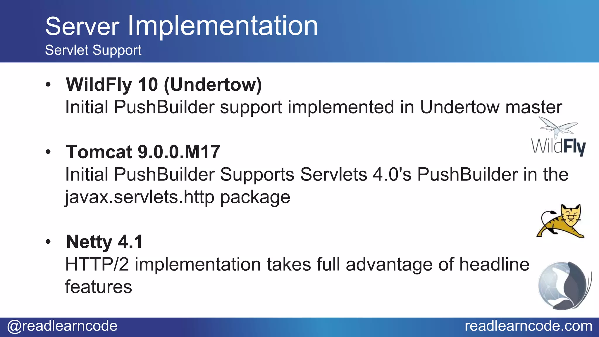 @readlearncode readlearncode.com
• WildFly 10 (Undertow)
Initial PushBuilder support implemented in Undertow master
• Tomcat 9.0.0.M17
Initial PushBuilder Supports Servlets 4.0's PushBuilder in the
javax.servlets.http package
• Netty 4.1
HTTP/2 implementation takes full advantage of headline
features
Server Implementation
Servlet Support
 