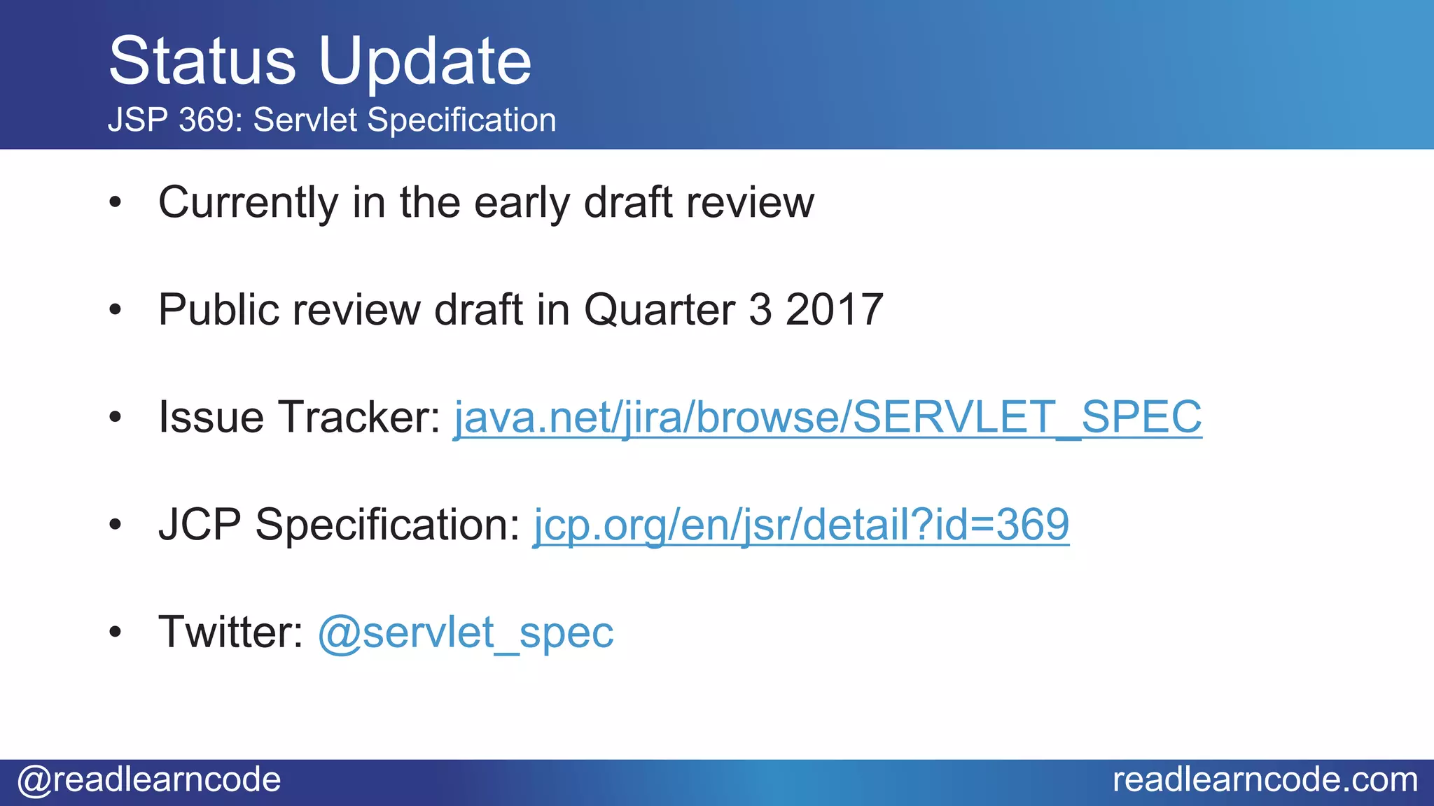 @readlearncode readlearncode.com
• Currently in the early draft review
• Public review draft in Quarter 3 2017
• Issue Tracker: java.net/jira/browse/SERVLET_SPEC
• JCP Specification: jcp.org/en/jsr/detail?id=369
• Twitter: @servlet_spec
Status Update
JSP 369: Servlet Specification
 