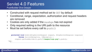 @readlearncode readlearncode.com
Servlet 4.0 Features
PushBuilder Dive Deeper
• Constructed with request method set to GET by default
• Conditional, range, expectation, authorization and request headers
are removed
• Cookies are only added if the maxAge has not expired
• Only required setting is the URI path to the resource
• Must be set before every call to push()
 