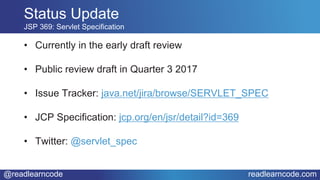 @readlearncode readlearncode.com
• Currently in the early draft review
• Public review draft in Quarter 3 2017
• Issue Tracker: java.net/jira/browse/SERVLET_SPEC
• JCP Specification: jcp.org/en/jsr/detail?id=369
• Twitter: @servlet_spec
Status Update
JSP 369: Servlet Specification
 
