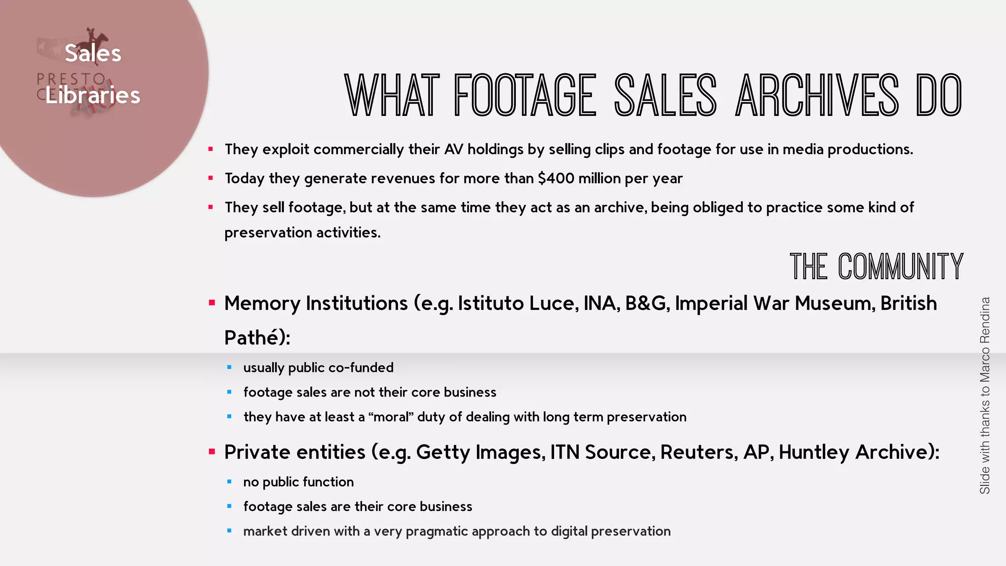 Sales 
Libraries What footage sales archives do 
▪ They exploit commercially their AV holdings by selling clips and footage for use in media productions. 
▪ Today they generate revenues for more than $400 million per year 
▪ They sell footage, but at the same time they act as an archive, being obliged to practice some kind of 
preservation activities. 
The Community 
▪ Memory Institutions (e.g. Istituto Luce, INA, B&G, Imperial War Museum, British 
Pathé): 
▪ usually public co-funded 
▪ footage sales are not their core business 
▪ they have at least a “moral” duty of dealing with long term preservation 
▪ Private entities (e.g. Getty Images, ITN Source, Reuters, AP, Huntley Archive): 
▪ no public function 
▪ footage sales are their core business 
▪ market driven with a very pragmatic approach to digital preservation 
Slide with thanks to Marco Rendina 
 