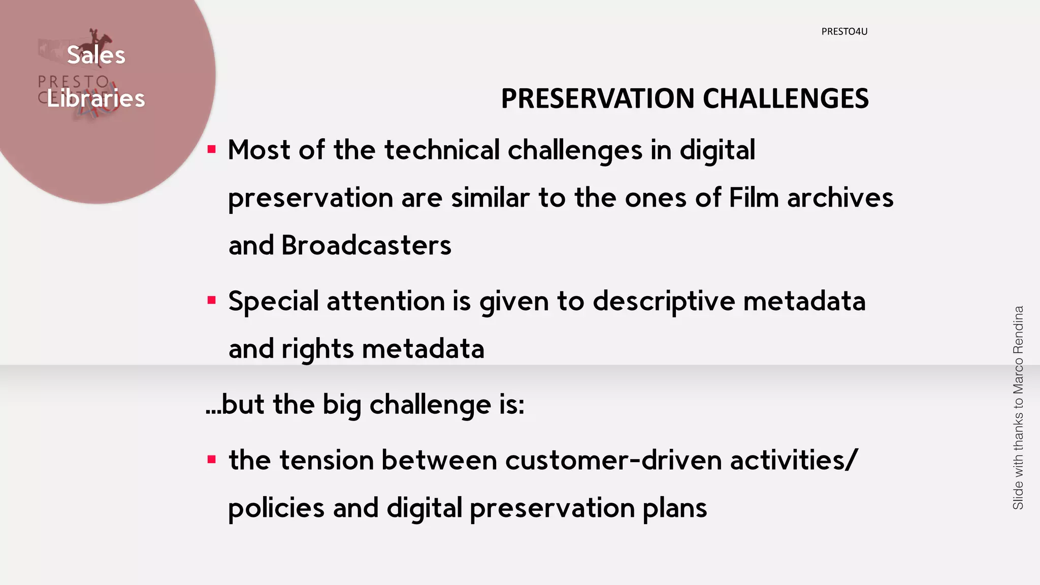 PRESTO4U Sales 
Libraries 
PRESERVATION 
CHALLENGES 
▪ Most of the technical challenges in digital 
preservation are similar to the ones of Film archives 
and Broadcasters 
▪ Special attention is given to descriptive metadata 
and rights metadata 
…but the big challenge is: 
▪ the tension between customer-driven activities/ 
policies and digital preservation plans 
Slide with thanks to Marco Rendina 
 