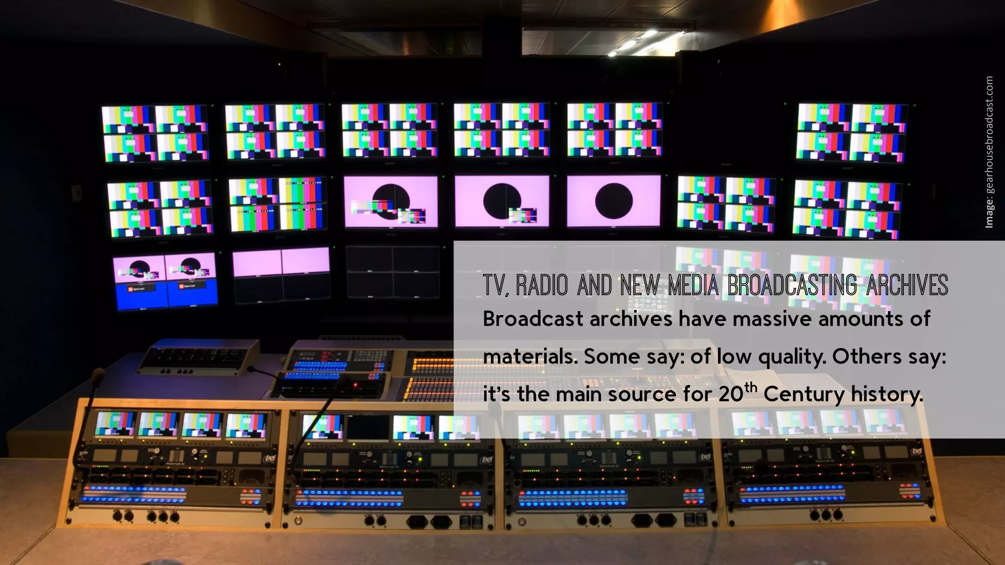 ‹nr.› Presto4u - Technology for Digital Audiovisual Media Preservation: www.presto4u.eu / www.prestocentre.org 
Image: 
gearhousebroadcast.com 
TV, Radio and New Media Broadcasting Archives 
Broadcast archives have massive amounts of 
materials. Some say: of low quality. Others say: 
it’s the main source for 20th Century history. 
 