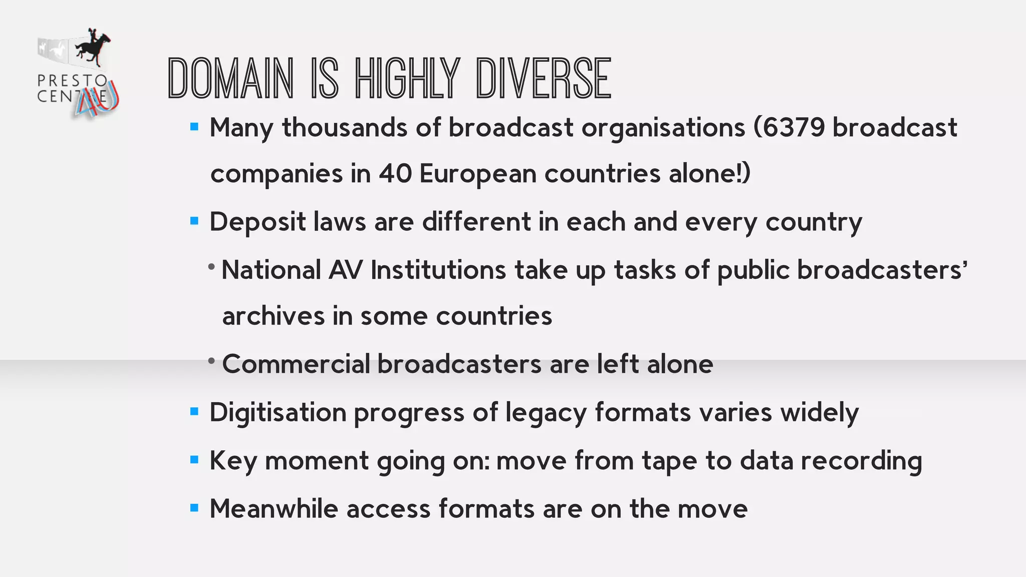 Domain is highly diverse 
▪ Many thousands of broadcast organisations (6379 broadcast 
companies in 40 European countries alone!) 
▪ Deposit laws are different in each and every country 
• National AV Institutions take up tasks of public broadcasters’ 
archives in some countries 
• Commercial broadcasters are left alone 
▪ Digitisation progress of legacy formats varies widely 
▪ Key moment going on: move from tape to data recording 
▪ Meanwhile access formats are on the move 
 