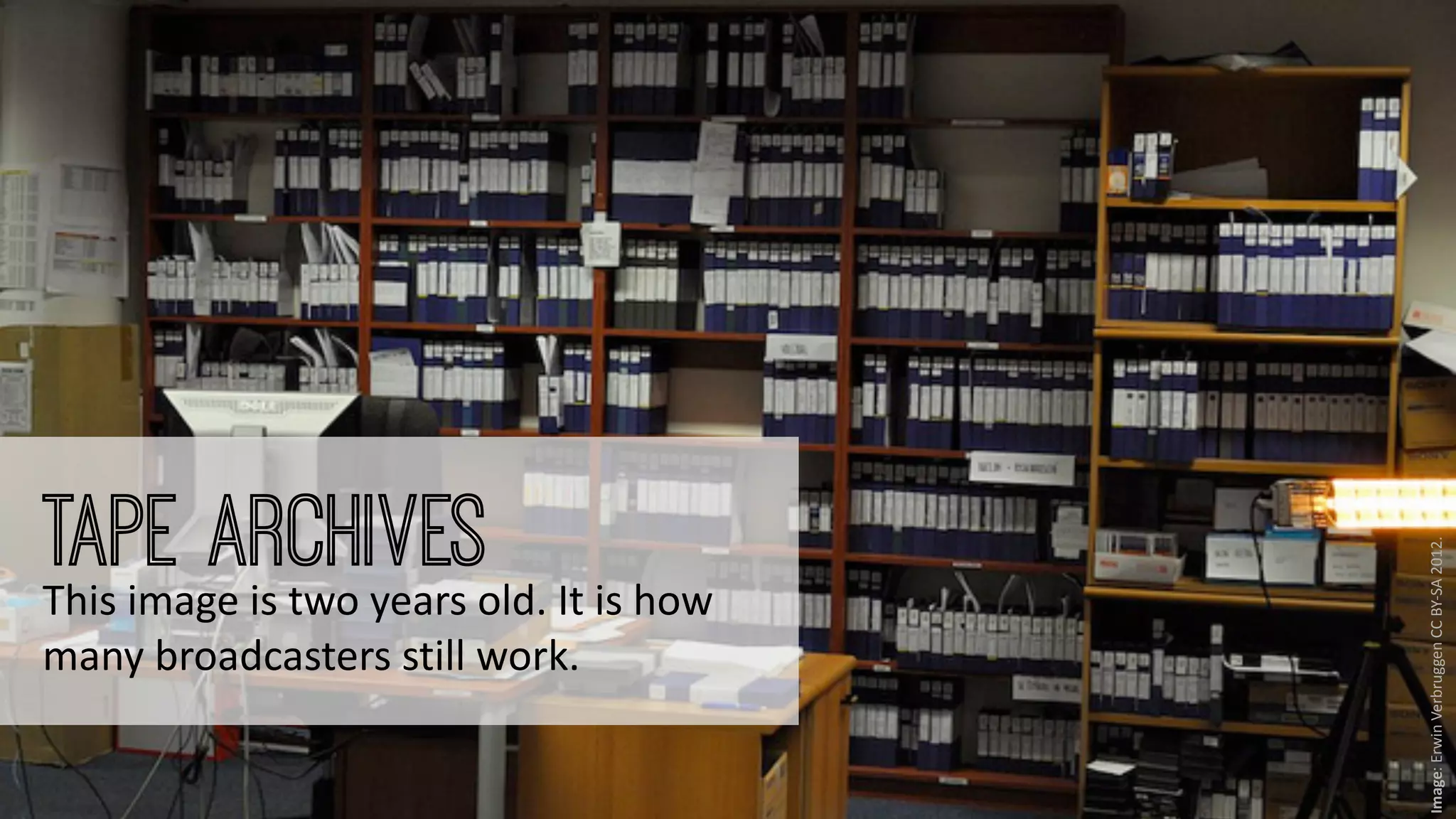 ‹nr.› Presto4u - Technology for Digital Audiovisual Media Preservation: www.presto4u.eu / www.prestocentre.org 
Image: 
Erwin 
Verbruggen 
CC 
BY-­‐SA 
2012. 
Tape Archives 
This 
image 
is 
two 
years 
old. 
It 
is 
how 
many 
broadcasters 
still 
work. 
 