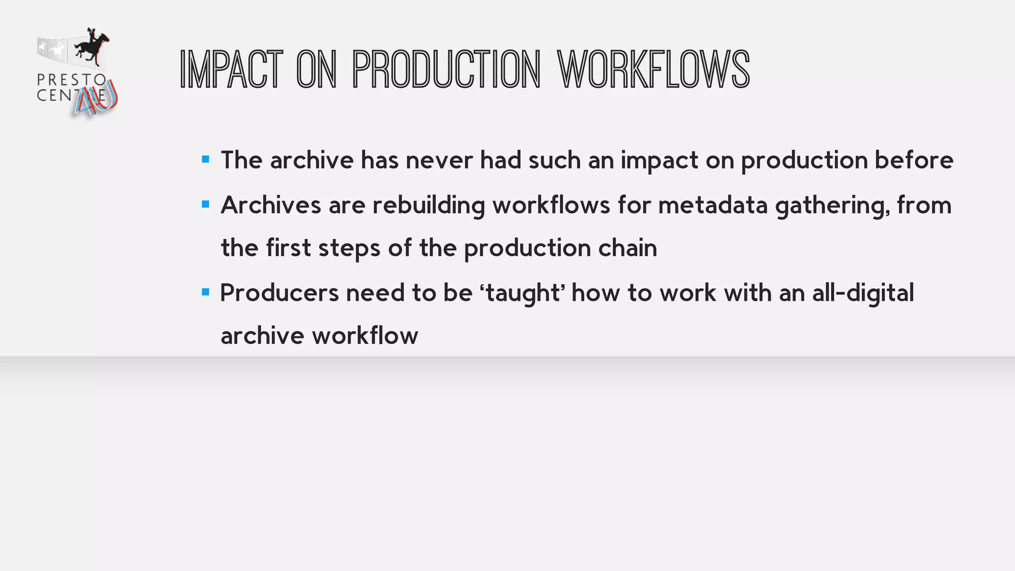 Impact on production workflows 
! 
▪ The archive has never had such an impact on production before 
▪ Archives are rebuilding workflows for metadata gathering, from 
the first steps of the production chain 
▪ Producers need to be ‘taught’ how to work with an all-digital 
archive workflow 
 