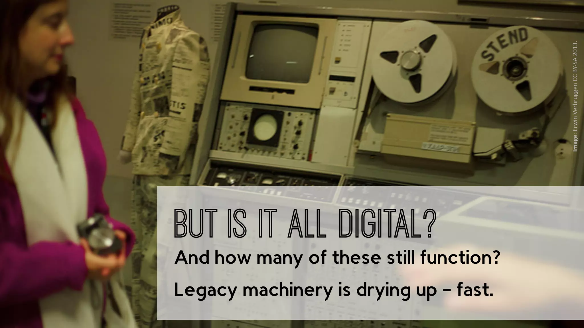 ‹nr.› Presto4u - Technology for Digital Audiovisual Media Preservation: www.presto4u.eu / www.prestocentre.org 
Image: 
Erwin 
Verbruggen 
CC 
BY-­‐SA 
2013. 
But is it all digital? 
And how many of these still function? 
Legacy machinery is drying up – fast. 
 