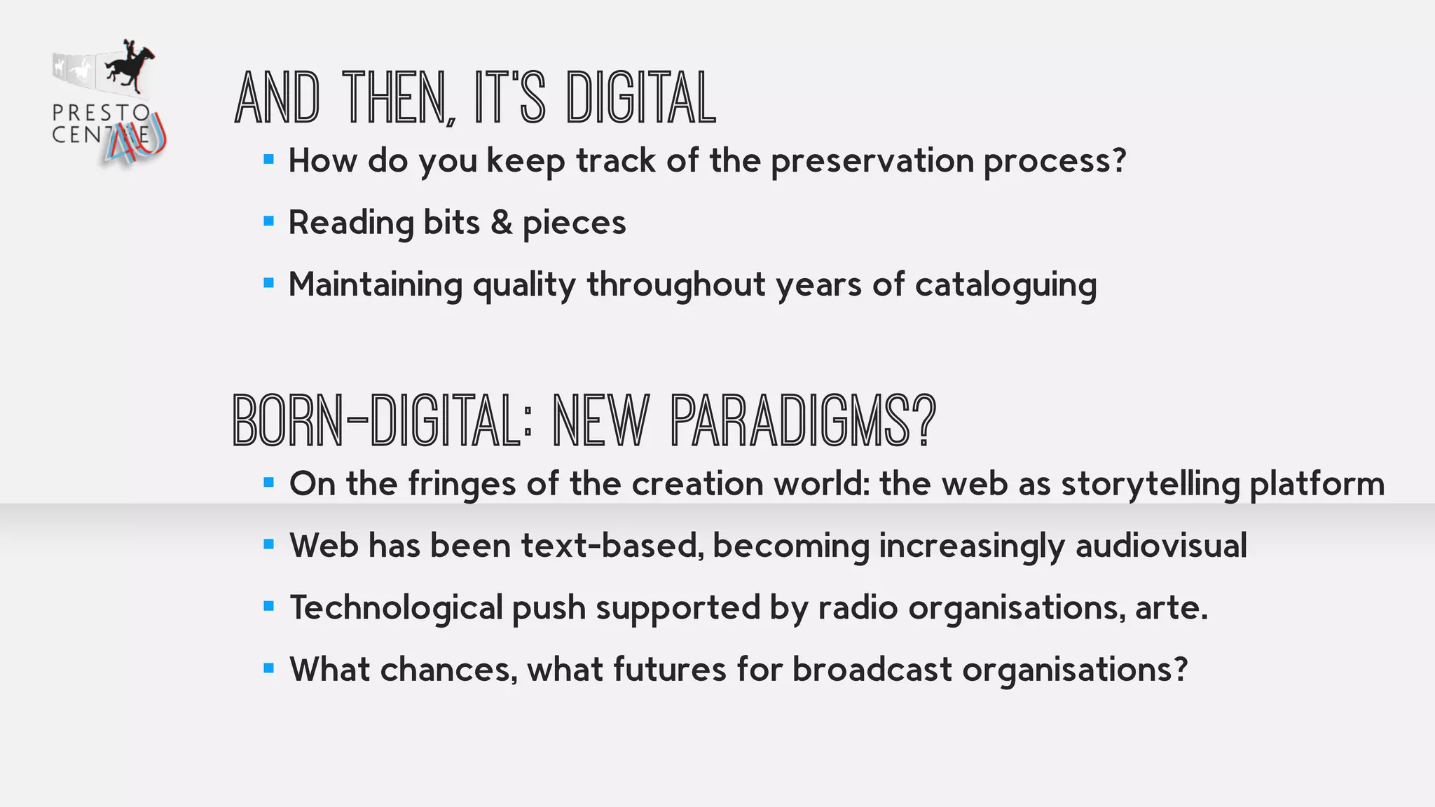 And then, it’s digital 
▪ How do you keep track of the preservation process? 
▪ Reading bits & pieces 
▪ Maintaining quality throughout years of cataloguing 
! 
Born-digital: New paradigms? 
▪ On the fringes of the creation world: the web as storytelling platform 
▪ Web has been text-based, becoming increasingly audiovisual 
▪ Technological push supported by radio organisations, arte. 
▪ What chances, what futures for broadcast organisations? 
 