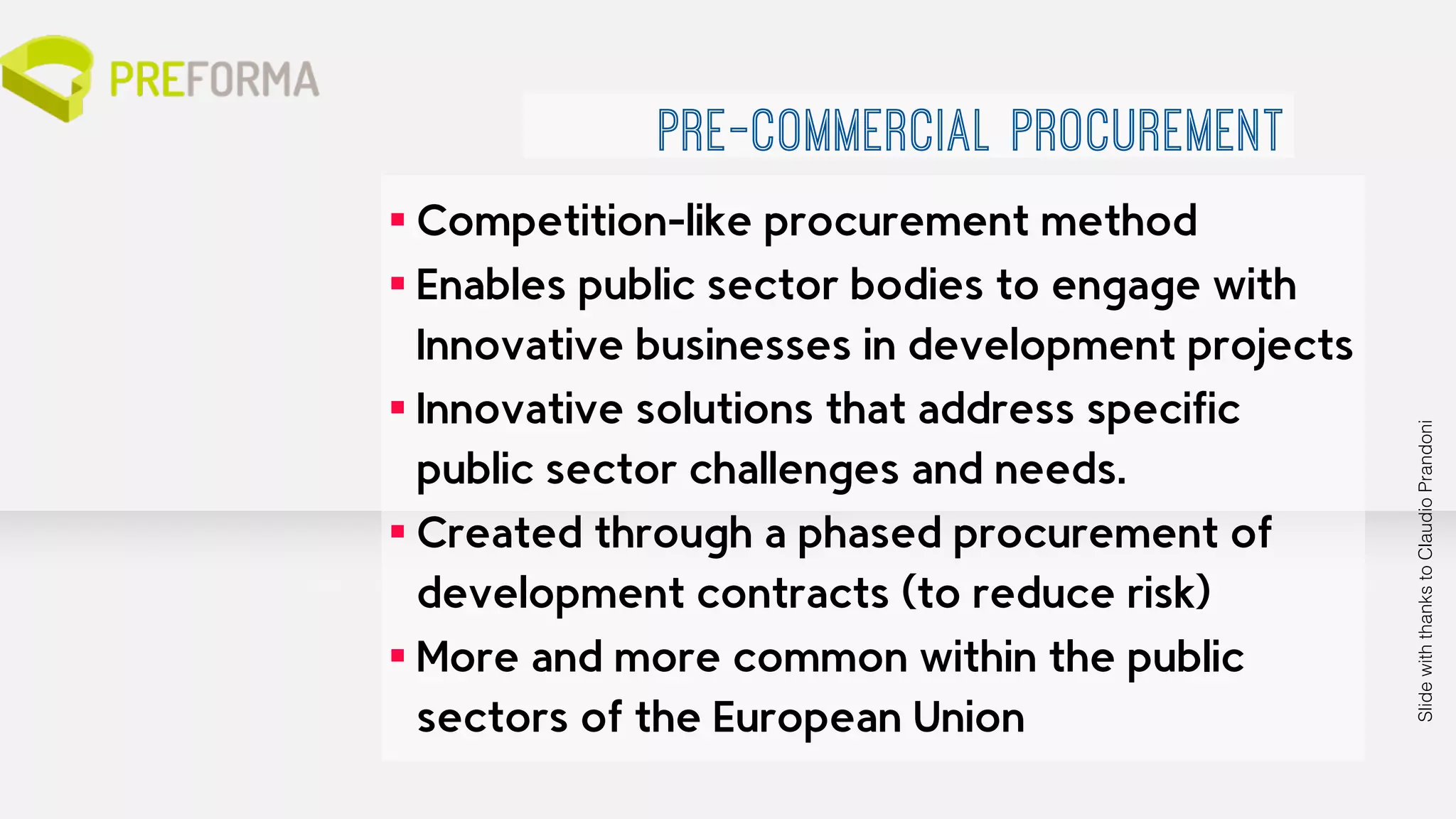 ▪ Competition-like procurement method 
▪ Enables public sector bodies to engage with 
Innovative businesses in development projects 
▪ Innovative solutions that address specific 
public sector challenges and needs. 
▪ Created through a phased procurement of 
development contracts (to reduce risk) 
▪ More and more common within the public 
sectors of the European Union 
Slide with thanks to Claudio Prandoni 
PRE-COMMERCIAL PROCUREMENT 
 